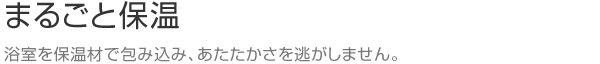 まるごと保温　浴室を保温材で包み込み、あたたかさを逃がしません。