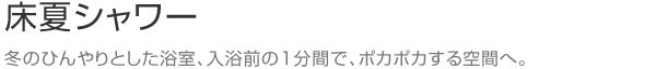 床夏シャワー　冬のひんやりとした浴室、入浴前の１分間で、ポカポカする空間へ。