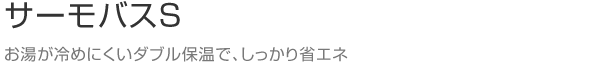 サーモバスS　お湯が冷めにくいダブル保温で、しっかり省エネ