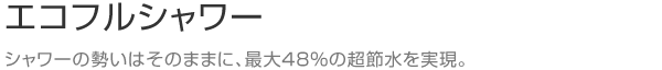 エコフルシャワー　シャワーの勢いはそのままに、最大48%の超節水を実現。