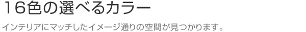 16色の選べるカラー インテリアにマッチしたイメージ通りの空間が見つかります。