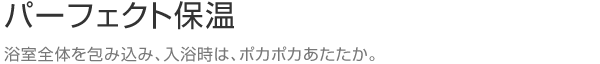 パーフェクト保温　浴室全体を包み込み、入浴時は、ポカポカあたたか。