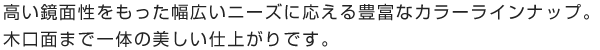 高い鏡面性をもった幅広いニーズに応える豊富なカラーラインナップ。木口面まで一体の美しい仕上がりです。