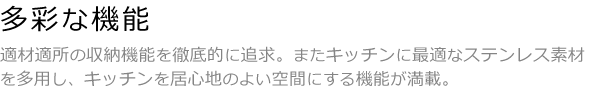 多彩な機能 適材適所の収納機能を徹底的に追求。またキッチンに最適なステンレス素材を多用し、キッチンを居心地のよい空間にする機能が満載。